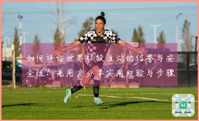 如何评估世界杯投注站的信誉与安全性？老用户分享实用经验与步骤指导