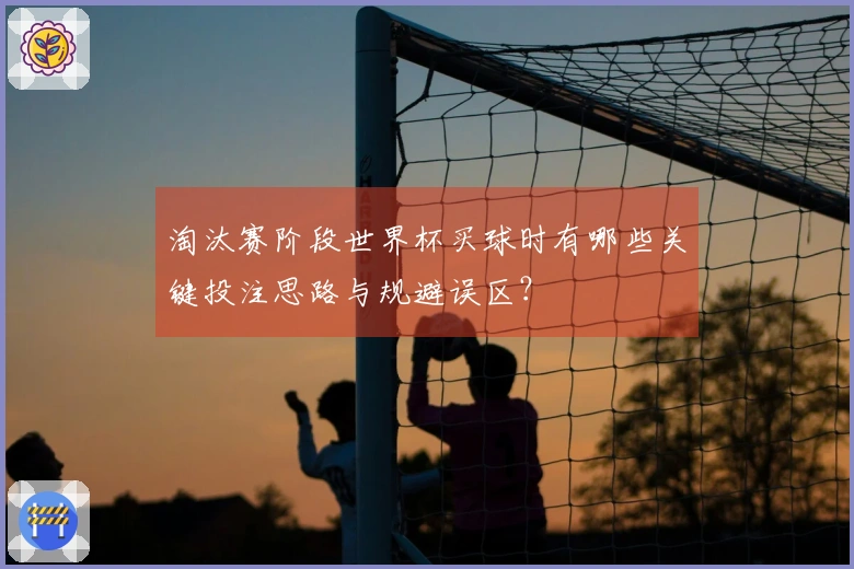 淘汰赛阶段世界杯买球时有哪些关键投注思路与规避误区?